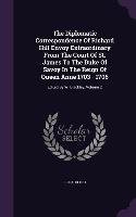 The Diplomatic Correspondence Of Richard Hill Envoy Extraordinary From The Court Of St. James To The Duke Of Savoy In The Reign Of Queen Anne 1703 - 1