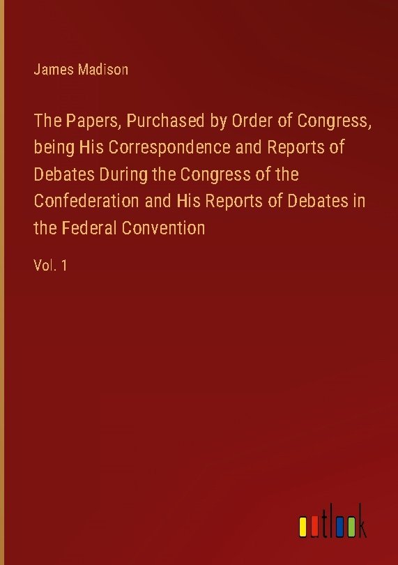 The Papers, Purchased by Order of Congress, being His Correspondence and Reports of Debates During the Congress of the Confederation and His Reports of Debates in the Federal Convention