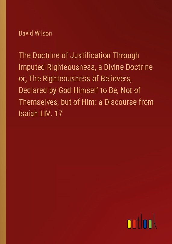 The Doctrine of Justification Through Imputed Righteousness, a Divine Doctrine or, The Righteousness of Believers, Declared by God Himself to Be, Not of Themselves, but of Him: a Discourse from Isaiah LIV. 17