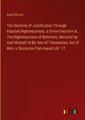 The Doctrine of Justification Through Imputed Righteousness, a Divine Doctrine or, The Righteousness of Believers, Declared by God Himself to Be, Not of Themselves, but of Him: a Discourse from Isaiah LIV. 17