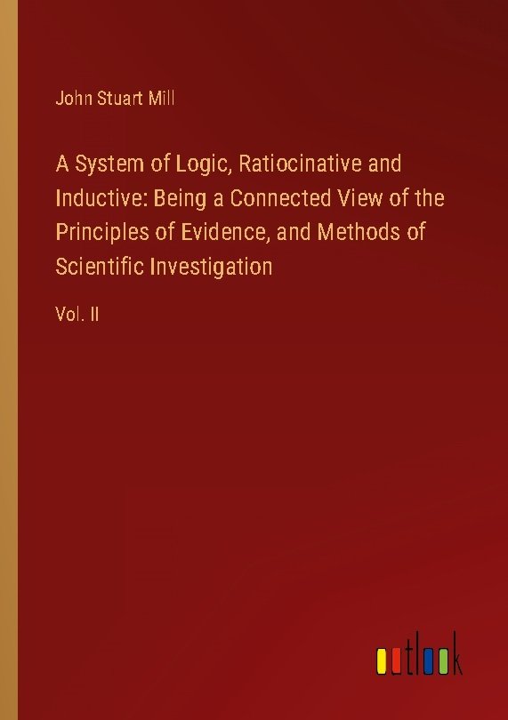 A System of Logic, Ratiocinative and Inductive: Being a Connected View of the Principles of Evidence, and Methods of Scientific Investigation