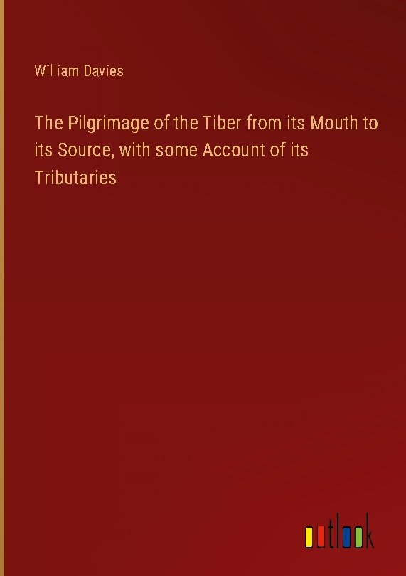 The Pilgrimage of the Tiber from its Mouth to its Source, with some Account of its Tributaries