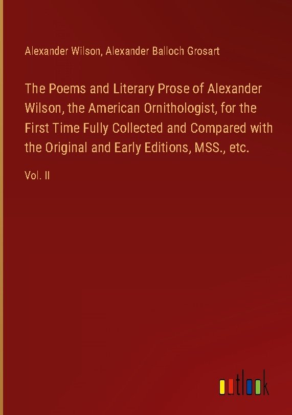 The Poems and Literary Prose of Alexander Wilson, the American Ornithologist, for the First Time Fully Collected and Compared with the Original and Early Editions, MSS., etc.